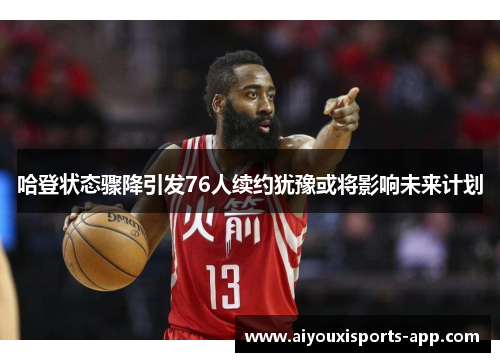 哈登状态骤降引发76人续约犹豫或将影响未来计划